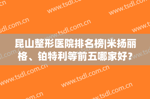 昆山整形医院排名榜|米扬丽格、铂特利等前五哪家好？实力PK助你挑！(昆山最好整形医院排名第一)