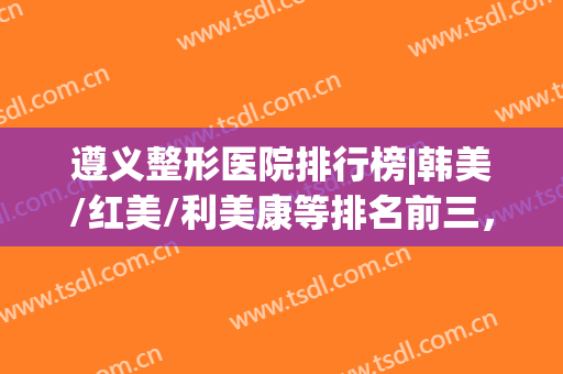 遵义整形医院排行榜|韩美/红美/利美康等排名前三，技术点评及价格分享！
