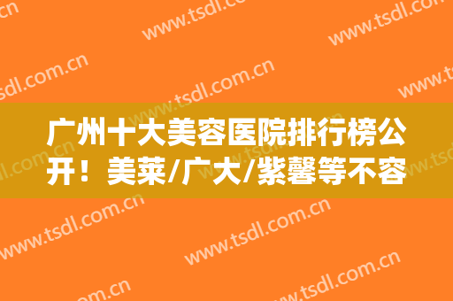 广州十大美容医院排行榜公开！美莱/广大/紫馨等不容小觑！全新干货~(广州最有权威的美容医院)