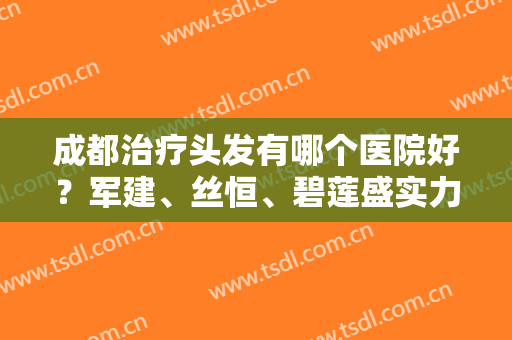成都治疗头发有哪个医院好？军建、丝恒、碧莲盛实力霸榜，好评爆表！