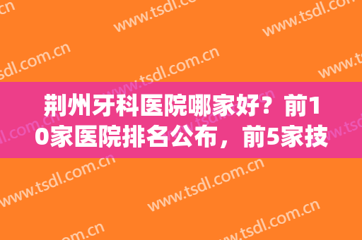 荆州牙科医院哪家好？前10家医院排名公布，前5家技术实力测评!(荆门最好的牙科医院)