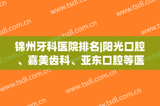锦州牙科医院排名|阳光口腔、嘉美齿科、亚东口腔等医院口碑如何？附案例