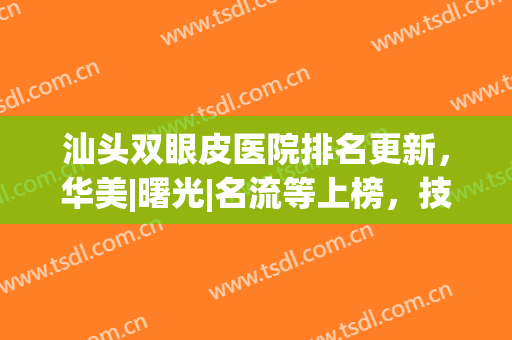 汕头双眼皮医院排名更新，华美|曙光|名流等上榜，技术各有千秋!(汕头中心医院双眼皮手术怎么样)
