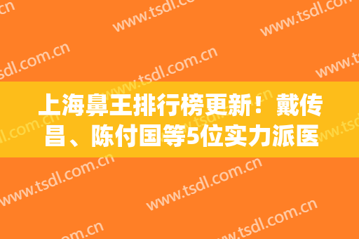 上海鼻王排行榜更新！戴传昌、陈付国等5位实力派医师PK，附价格表！(上海鼻王是哪个医生)
