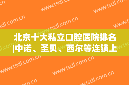 北京十大私立口腔医院排名|中诺、圣贝、西尔等连锁上榜，品牌实力不容小觑！