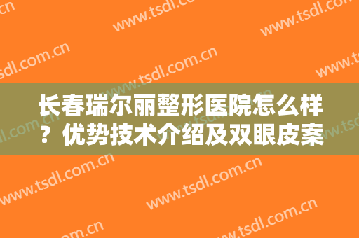 长春瑞尔丽整形医院怎么样？优势技术介绍及双眼皮案例分享！附新价格表~