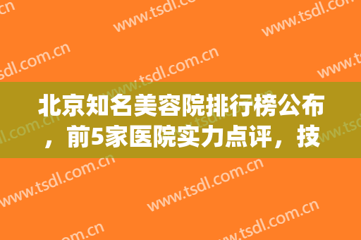 北京知名美容院排行榜公布，前5家医院实力点评，技术&口碑通通爆表!(北京排前五的美容医院)