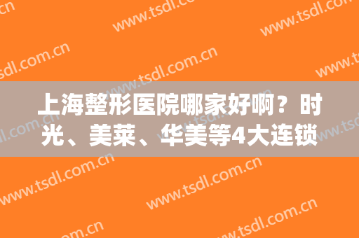 上海整形医院哪家好啊？时光、美莱、华美等4大连锁品牌点评，pick指南！(上海整形美容哪家医院好)