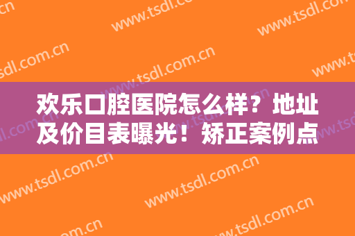欢乐口腔医院怎么样？地址及价目表曝光！矫正案例点评，看牙避雷指南~
