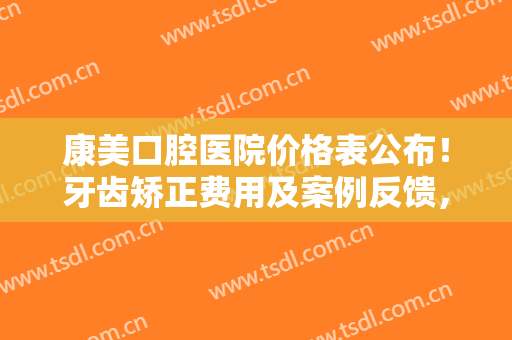 康美口腔医院价格表公布！牙齿矫正费用及案例反馈，整齐美牙指日可待~