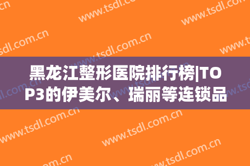 黑龙江整形医院排行榜|TOP3的伊美尔、瑞丽等连锁品牌，实力口碑不错！(伊美尔医疗美容医院怎么样)