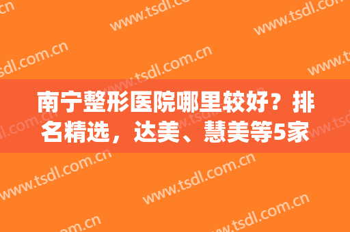 南宁整形医院哪里较好？排名精选，达美、慧美等5家口碑高(南宁整形美容医院排名前十位)