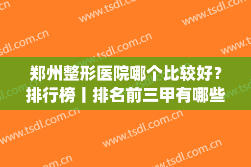 郑州整形医院哪个比较好？排行榜丨排名前三甲有哪些？盘点5家机构(郑州排名前三的整形医院)