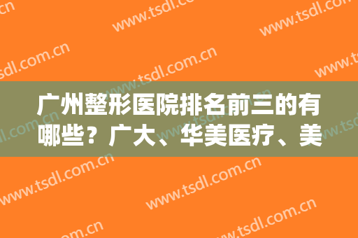 广州整形医院排名前三的有哪些？广大、华美医疗、美恩等5家上榜(广州最出名的整形医院前3家?)