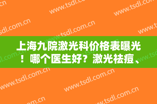 上海九院激光科价格表曝光！哪个医生好？激光祛痘、祛斑、嫩肤价格详情