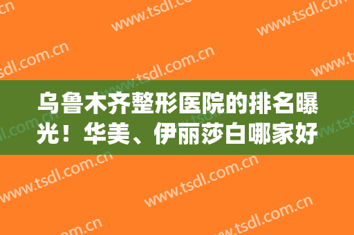 乌鲁木齐整形医院的排名曝光！华美、伊丽莎白哪家好？TOP5实力比拼！(乌鲁木齐伊丽莎白整形医院怎么样)