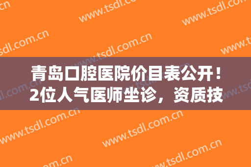 青岛口腔医院价目表公开！2位人气医师坐诊，资质技术大比拼！(青岛市口腔医院专家介绍)