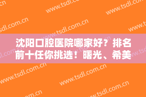 沈阳口腔医院哪家好？排名前十任你挑选！曙光、希美尔等连锁品牌上榜！