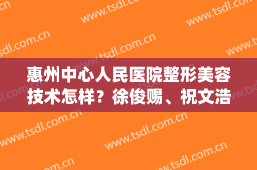 惠州中心人民医院整形美容技术怎样？徐俊赐、祝文浩等医生技术对比(惠州第一人民医院美容整形科)
