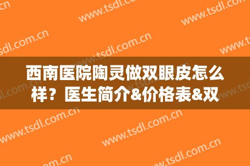 西南医院陶灵做双眼皮怎么样？医生简介&价格表&双眼皮术后效果图(西南医院陶灵做双眼皮怎么样?医生简介多少钱)