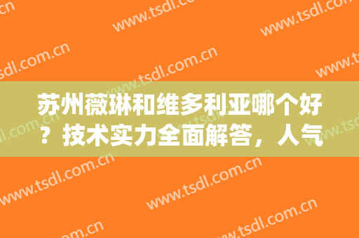 苏州薇琳和维多利亚哪个好？技术实力全面解答，人气医生名单梳理!(苏州维多利亚眼部专家有哪些)