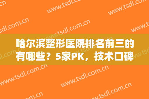 哈尔滨整形医院排名前三的有哪些？5家PK，技术口碑都不错，决胜之巅！(哈尔滨出名的整形医院)