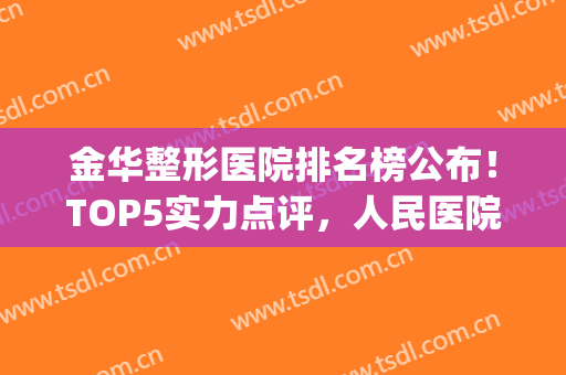 金华整形医院排名榜公布！TOP5实力点评，人民医院、亚美等好评爆表！(金华整形美容医院排名前十位)