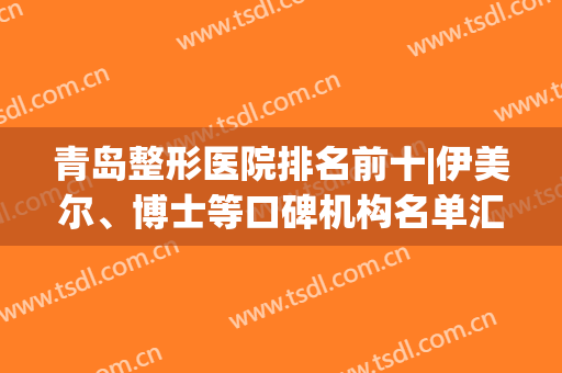 青岛整形医院排名前十|伊美尔、博士等口碑机构名单汇总，优势点评！(青岛伊美整形是正规医院吗)