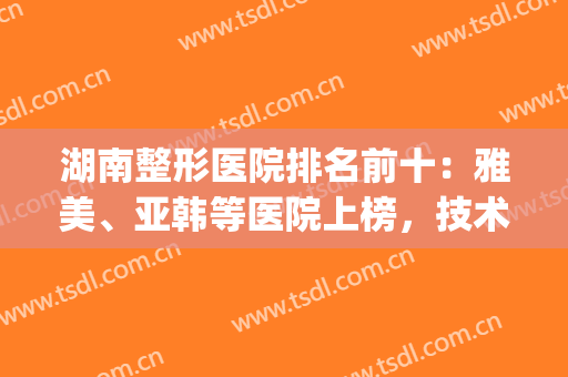 湖南整形医院排名前十：雅美、亚韩等医院上榜，技术强劲口碑刷屏！(湖南好的整形医院)