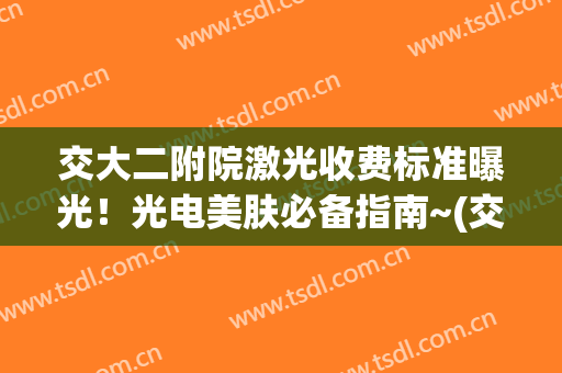 交大二附院激光收费标准曝光！光电美肤必备指南~(交大二附院光子嫩肤价格)