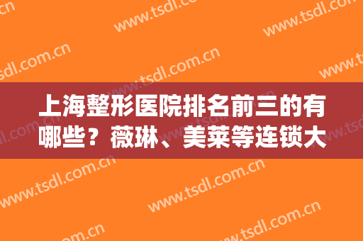 上海整形医院排名前三的有哪些？薇琳、美莱等连锁大品牌实力霸屏！(上海整形医院排名前三的是哪几家?)