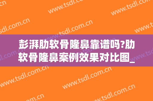 彭湃肋软骨隆鼻靠谱吗?肋软骨隆鼻案例效果对比图_西京医院(全肋骨隆鼻优缺点)