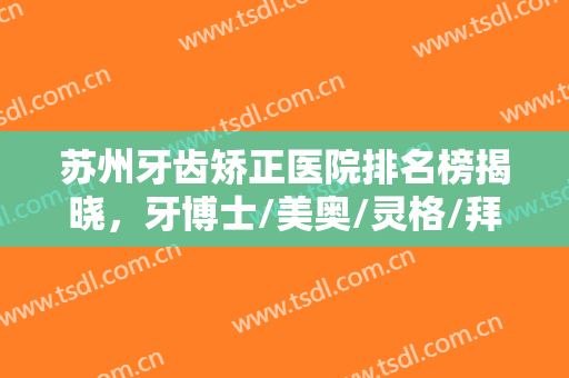 苏州牙齿矫正医院排名榜揭晓，牙博士/美奥/灵格/拜博/英博等实力点评