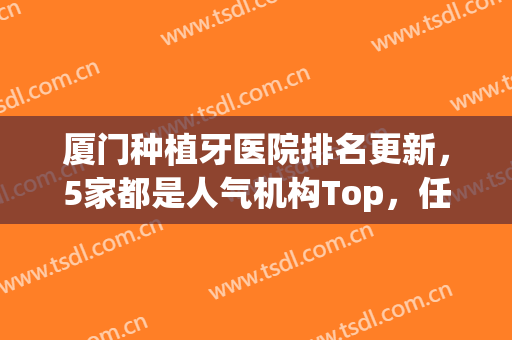 厦门种植牙医院排名更新，5家都是人气机构Top，任你挑选！(种植牙厦门哪家医院最权威)