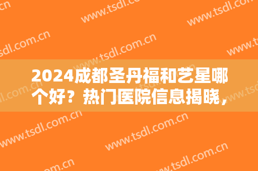 2024成都圣丹福和艺星哪个好？热门医院信息揭晓，附医生简介~