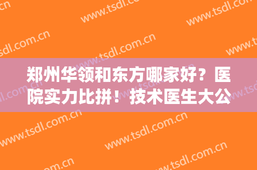 郑州华领和东方哪家好？医院实力比拼！技术医生大公开~(郑州华领医疗整形怎么样)