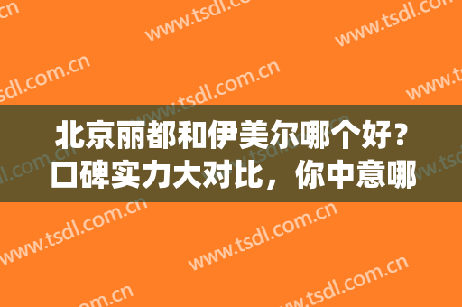 北京丽都和伊美尔哪个好？口碑实力大对比，你中意哪家？(北京伊美尔和丽都整形医院哪家好)