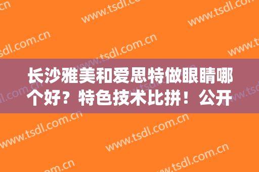 长沙雅美和爱思特做眼睛哪个好？特色技术比拼！公开医院、医生信息~(长沙爱思特医疗美容医院好吗)