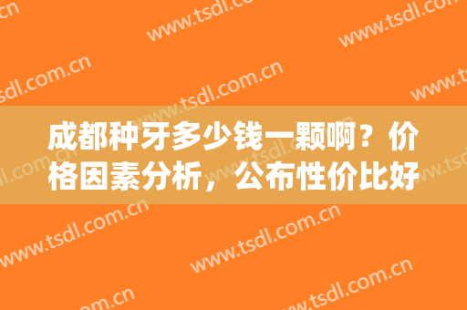 成都种牙多少钱一颗啊？价格因素分析，公布性价比好的医院信息！(四川口腔医院种牙价格)