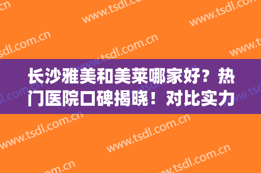 长沙雅美和美莱哪家好？热门医院口碑揭晓！对比实力，公开相关信息~(长沙雅美和美莱哪个好)