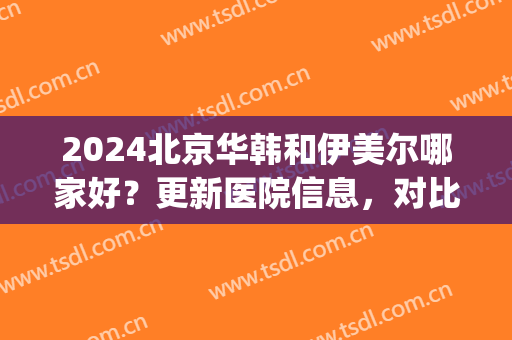 2024北京华韩和伊美尔哪家好？更新医院信息，对比服务、技术以及医生(北京伊美尔医院有几个)