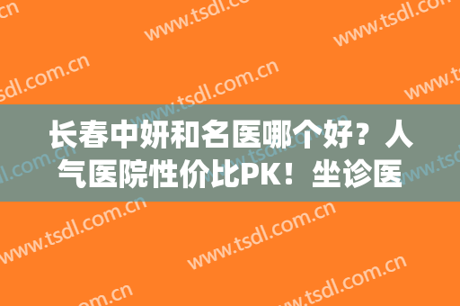 长春中妍和名医哪个好？人气医院性价比PK！坐诊医生及价格表全公开~(长春中妍和吉林铭医哪个好)