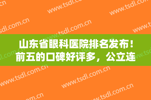 山东省眼科医院排名发布！前五的口碑好评多，公立连续上榜！干货get~(山东最好的眼科医院排名榜)