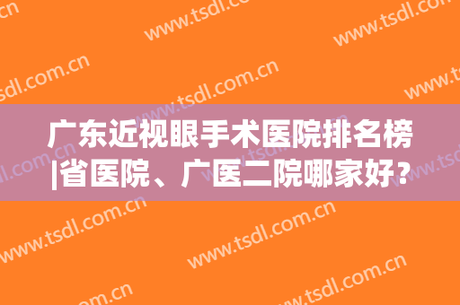 广东近视眼手术医院排名榜|省医院、广医二院哪家好？公开上榜理由！(广东眼科手术医院哪个好?)