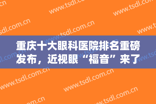 重庆十大眼科医院排名重磅发布，近视眼“福音”来了，值得一看(重庆最好眼科医院排名)