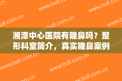 湘潭中心医院有隆鼻吗？整形科室简介，真实隆鼻案例分享，附价格表(湘潭正规整形医院有哪些)
