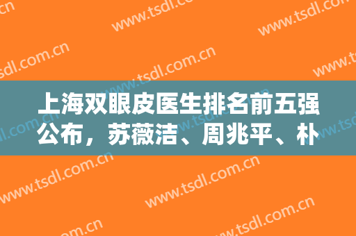 上海双眼皮医生排名前五强公布，苏薇洁、周兆平、朴相根等技术高超(上海双眼皮哪个医生比较好)