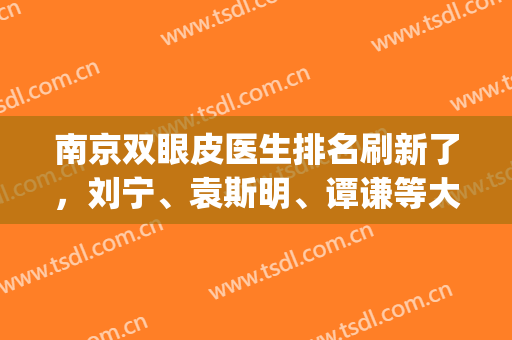 南京双眼皮医生排名刷新了，刘宁、袁斯明、谭谦等大咖上榜，你中意谁？(南京有名的双眼皮医生)