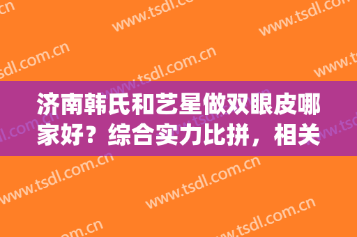 济南韩氏和艺星做双眼皮哪家好？综合实力比拼，相关医生名单分享～(济南韩氏整形大众点评)