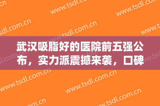 武汉吸脂好的医院前五强公布，实力派震撼来袭，口碑价格都不错！(武汉吸脂好的医院推荐)